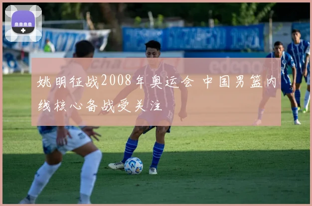 姚明征战2008年奥运会 中国男篮内线核心备战受关注