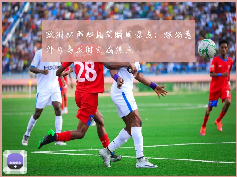 欧洲杯那些搞笑瞬间盘点:球场意外与乌龙时刻成焦点