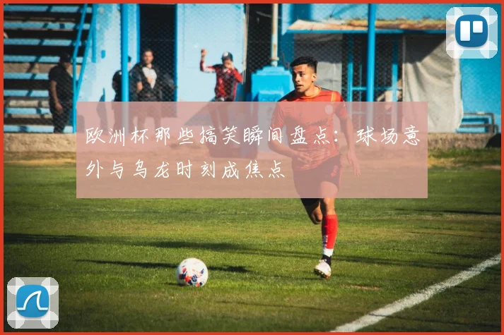 欧洲杯那些搞笑瞬间盘点:球场意外与乌龙时刻成焦点