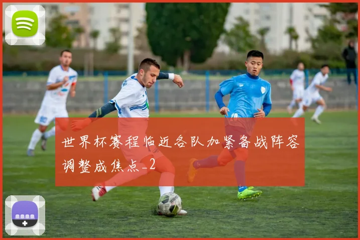 世界杯赛程临近各队加紧备战阵容调整成焦点_2