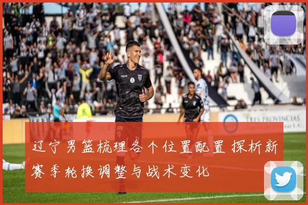 辽宁男篮梳理各个位置配置 探析新赛季轮换调整与战术变化