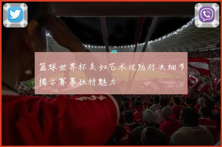 篮球世界杯美如艺术攻防对决细节揭示赛事独特魅力