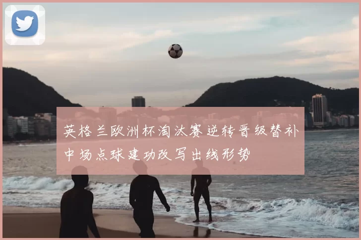 英格兰欧洲杯淘汰赛逆转晋级替补中场点球建功改写出线形势