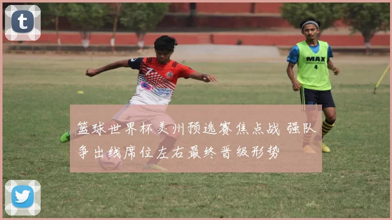 篮球世界杯美州预选赛焦点战 强队争出线席位左右最终晋级形势