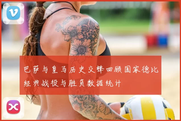 巴萨与皇马历史交锋回顾国家德比经典战役与胜负数据统计