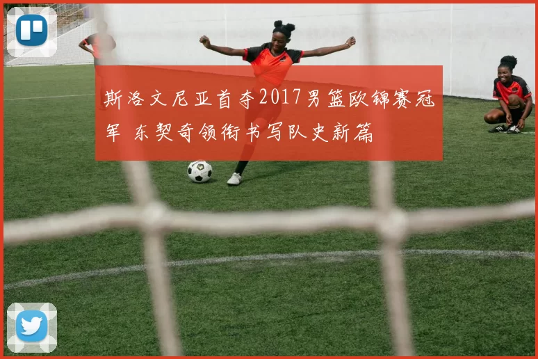 斯洛文尼亚首夺2017男篮欧锦赛冠军 东契奇领衔书写队史新篇