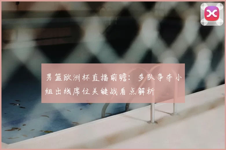 男篮欧洲杯直播前瞻：多队争夺小组出线席位关键战看点解析