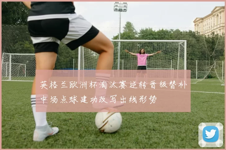 英格兰欧洲杯淘汰赛逆转晋级替补中场点球建功改写出线形势
