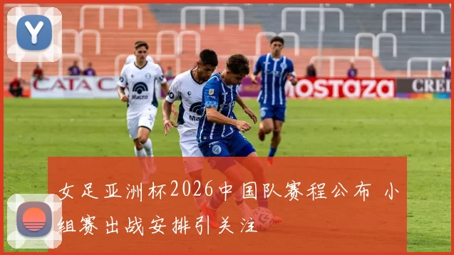 女足亚洲杯2026中国队赛程公布 小组赛出战安排引关注