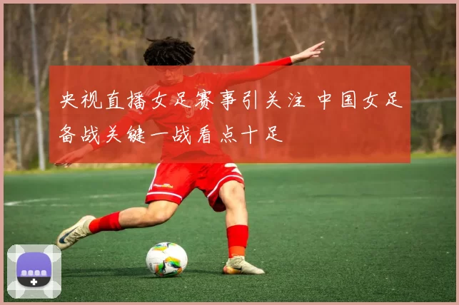 央视直播女足赛事引关注 中国女足备战关键一战看点十足
