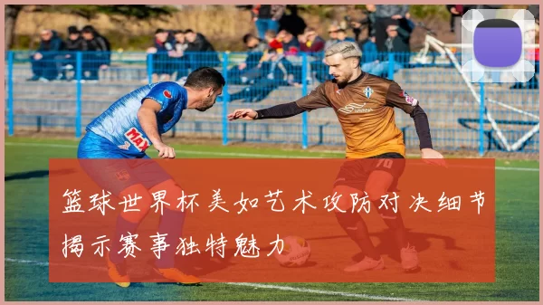 篮球世界杯美如艺术攻防对决细节揭示赛事独特魅力