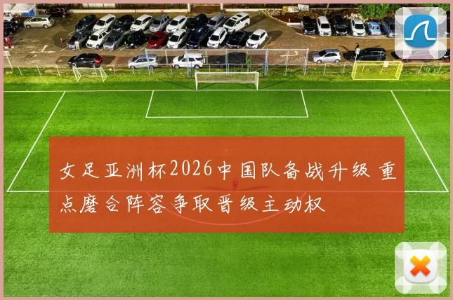 女足亚洲杯2026中国队备战升级 重点磨合阵容争取晋级主动权