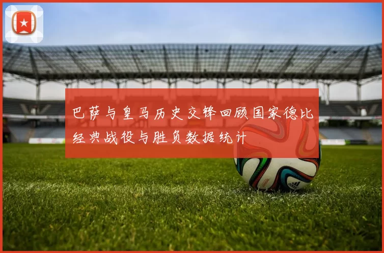 巴萨与皇马历史交锋回顾国家德比经典战役与胜负数据统计
