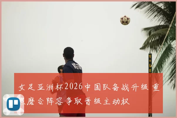 女足亚洲杯2026中国队备战升级 重点磨合阵容争取晋级主动权